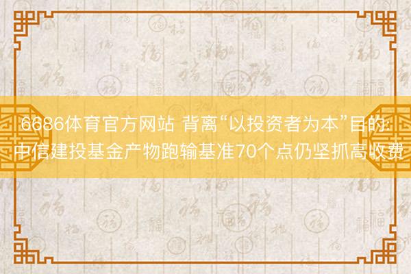 6686体育官方网站 背离“以投资者为本”目的: 中信建投基金产物跑输基准70个点仍坚抓高收费