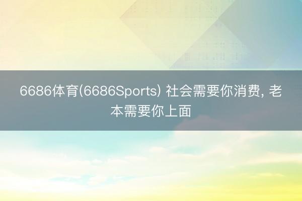 6686体育(6686Sports) 社会需要你消费， 老本需要你上面