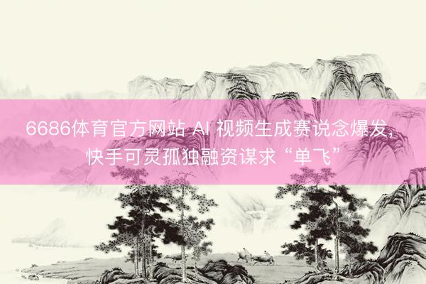 6686体育官方网站 AI 视频生成赛说念爆发， 快手可灵孤独融资谋求 “单飞”