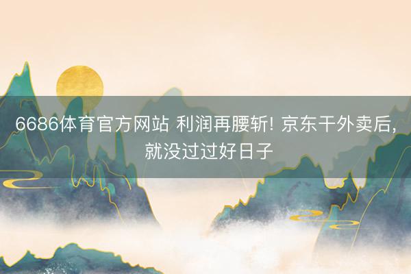6686体育官方网站 利润再腰斩! 京东干外卖后， 就没过过好日子