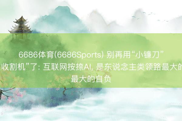 6686体育(6686Sports) 别再用“小镰刀”对抗“收割机”了: 互联网按捺AI， 是东说念主类领路最大的自负