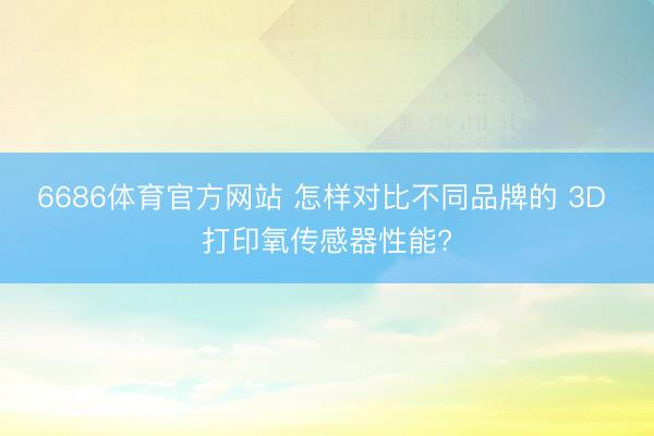 6686体育官方网站 怎样对比不同品牌的 3D 打印氧传感器性能?