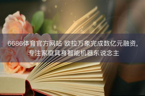 6686体育官方网站 欧拉万象完成数亿元融资， 专注家庭具身智能机器东说念主