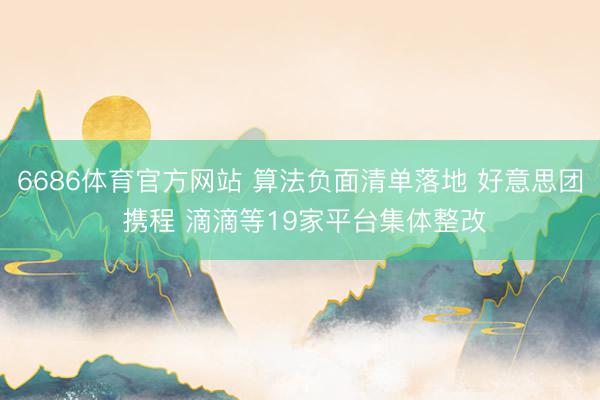 6686体育官方网站 算法负面清单落地 好意思团 携程 滴滴等19家平台集体整改
