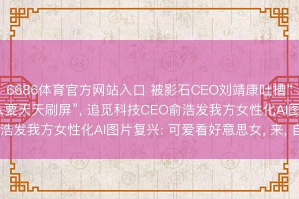 6686体育官方网站入口 被影石CEO刘靖康吐槽“不是好意思女CEO为什么要天天刷屏”， 追觅科技CEO俞浩发我方女性化AI图片复兴: 可爱看好意思女， 来， 自傲你
