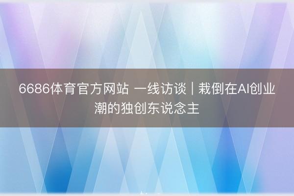 6686体育官方网站 一线访谈 | 栽倒在AI创业潮的独创东说念主