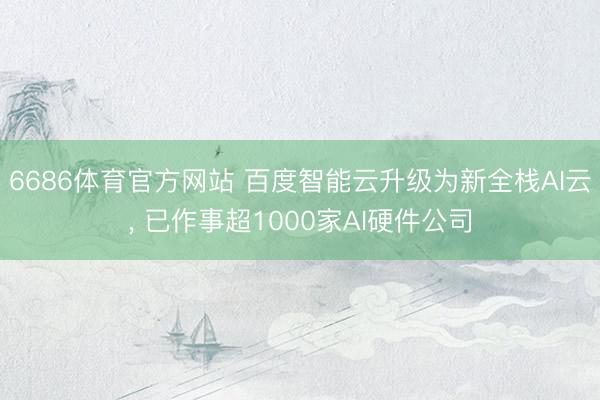 6686体育官方网站 百度智能云升级为新全栈AI云， 已作事超1000家AI硬件公司