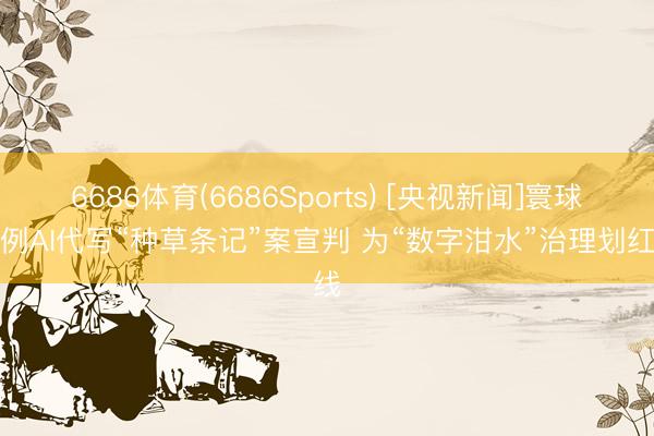6686体育(6686Sports) [央视新闻]寰球首例AI代写“种草条记”案宣判 为“数字泔水”治理划红线