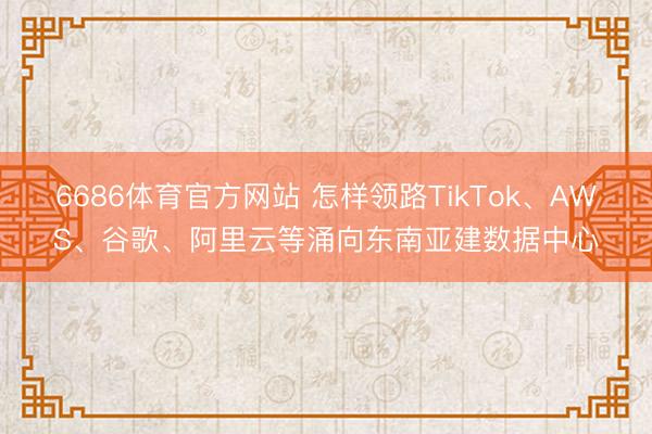 6686体育官方网站 怎样领路TikTok、AWS、谷歌、阿里云等涌向东南亚建数据中心