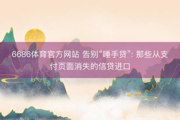 6686体育官方网站 告别“唾手贷”: 那些从支付页面消失的信贷进口