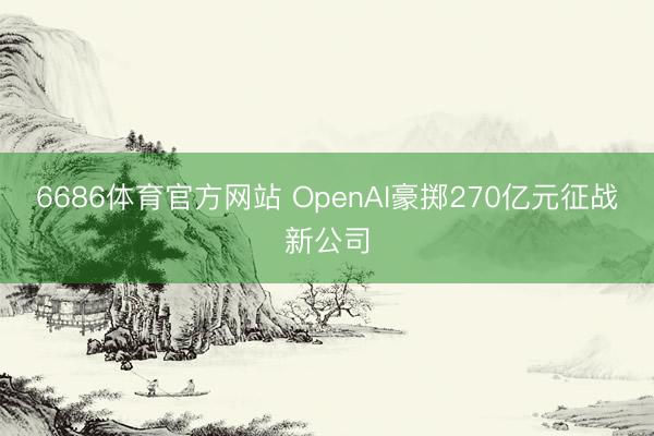 6686体育官方网站 OpenAI豪掷270亿元征战新公司
