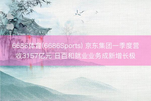 6686体育(6686Sports) 京东集团一季度营收3157亿元 日百和就业业务成新增长极