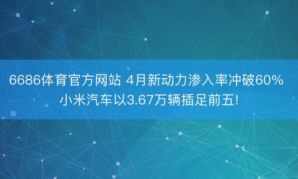 6686体育官方网站 4月新动力渗入率冲破60% 小米汽车以3.67万辆插足前五!