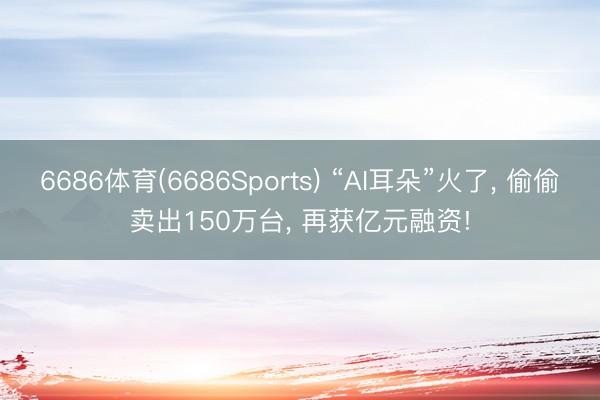 6686体育(6686Sports) “AI耳朵”火了， 偷偷卖出150万台， 再获亿元融资!