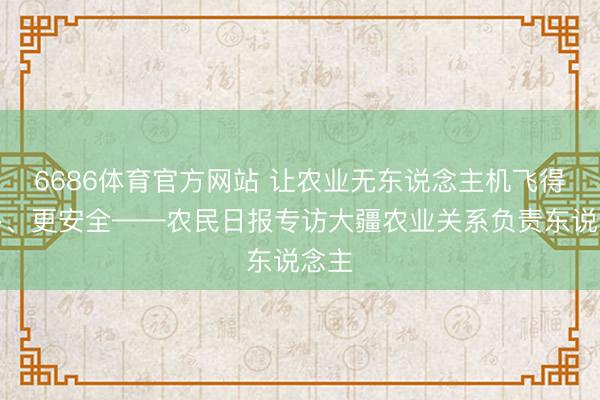 6686体育官方网站 让农业无东说念主机飞得更多、更安全——农民日报专访大疆农业关系负责东说念主