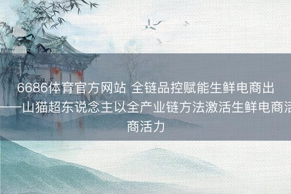 6686体育官方网站 全链品控赋能生鲜电商出圈——山猫超东说念主以全产业链方法激活生鲜电商活力