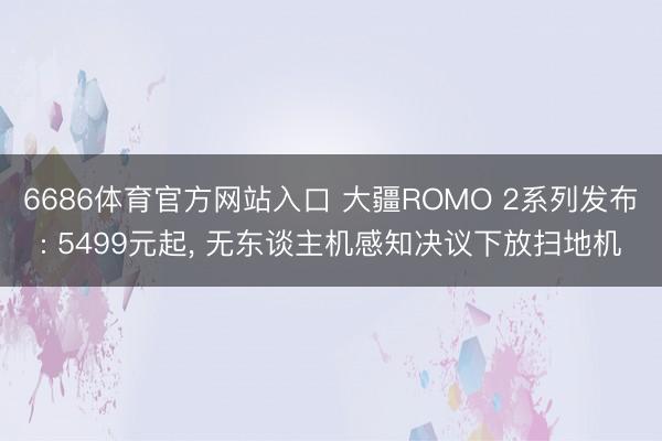 6686体育官方网站入口 大疆ROMO 2系列发布: 5499元起， 无东谈主机感知决议下放扫地机
