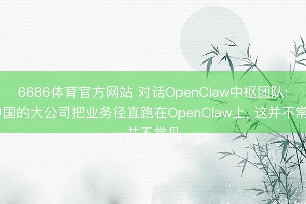 6686体育官方网站 对话OpenClaw中枢团队: 中国的大公司把业务径直跑在OpenClaw上， 这并不常见
