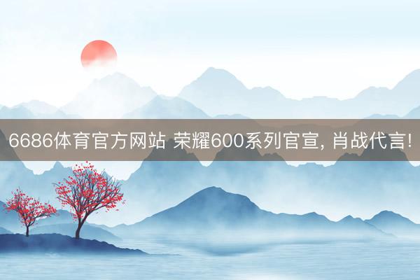 6686体育官方网站 荣耀600系列官宣， 肖战代言!