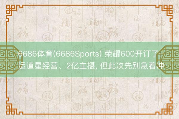 6686体育(6686Sports) 荣耀600开订了: 运道星经营、2亿主摄， 但此次先别急着冲