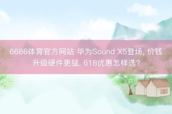 6686体育官方网站 华为Sound X5登场， 价钱升级硬件更猛， 618优惠怎样选?