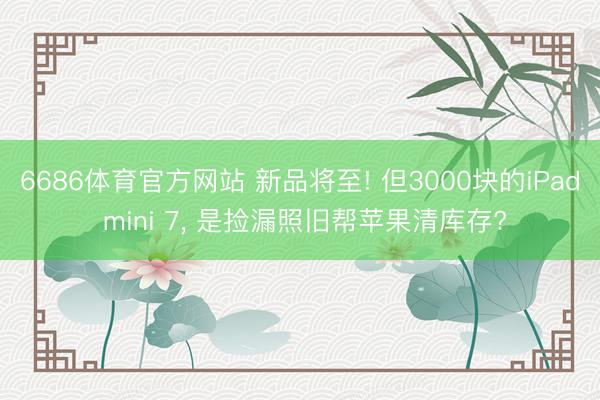 6686体育官方网站 新品将至! 但3000块的iPad mini 7， 是捡漏照旧帮苹果清库存?