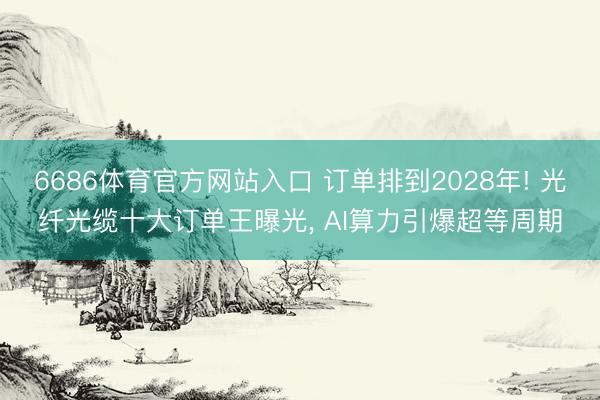 6686体育官方网站入口 订单排到2028年! 光纤光缆十大订单王曝光， AI算力引爆超等周期
