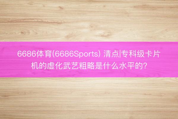 6686体育(6686Sports) 清点|专科级卡片机的虚化武艺粗略是什么水平的?