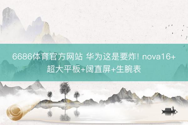 6686体育官方网站 华为这是要炸! nova16+超大平板+阔直屏+生腕表