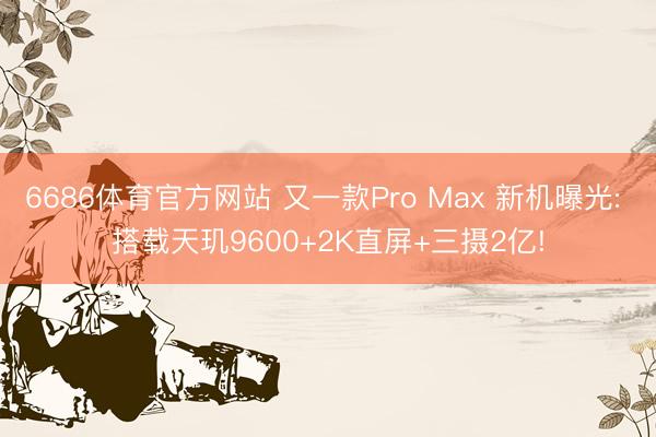 6686体育官方网站 又一款Pro Max 新机曝光: 搭载天玑9600+2K直屏+三摄2亿!