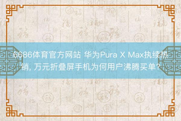 6686体育官方网站 华为Pura X Max执续热销， 万元折叠屏手机为何用户沸腾买单?