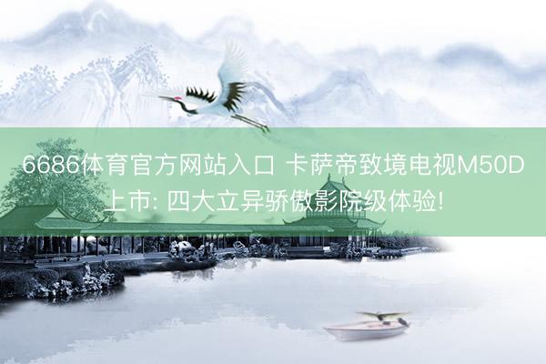 6686体育官方网站入口 卡萨帝致境电视M50D上市: 四大立异骄傲影院级体验!
