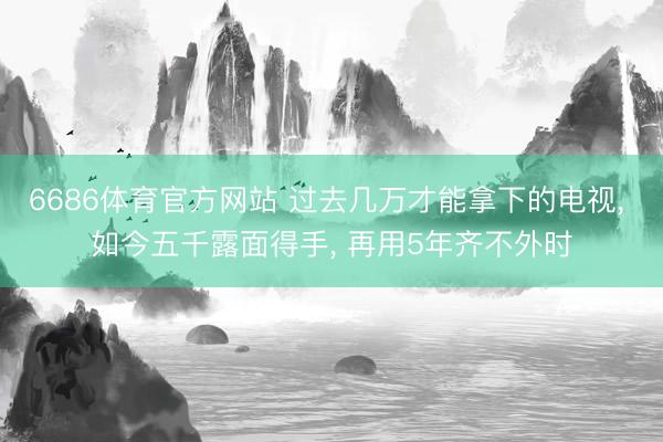 6686体育官方网站 过去几万才能拿下的电视， 如今五千露面得手， 再用5年齐不外时