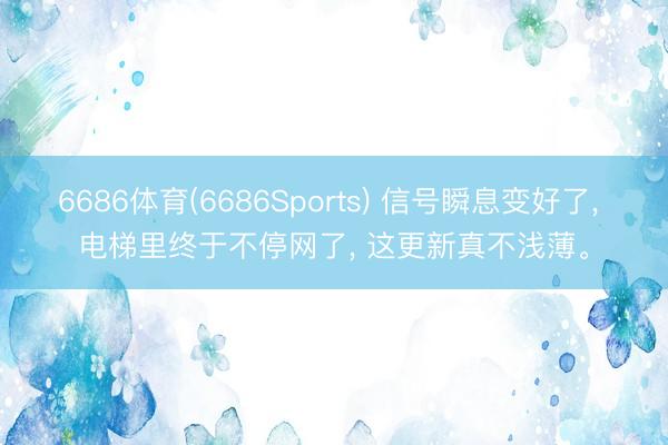 6686体育(6686Sports) 信号瞬息变好了， 电梯里终于不停网了， 这更新真不浅薄。