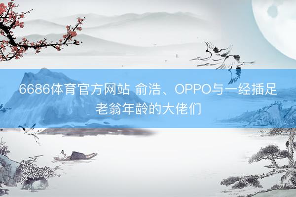 6686体育官方网站 俞浩、OPPO与一经插足老翁年龄的大佬们