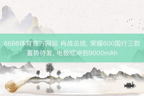 6686体育官方网站 肖战总结， 荣耀600国行三款蓄势待发， 电板或冲到9000mAh