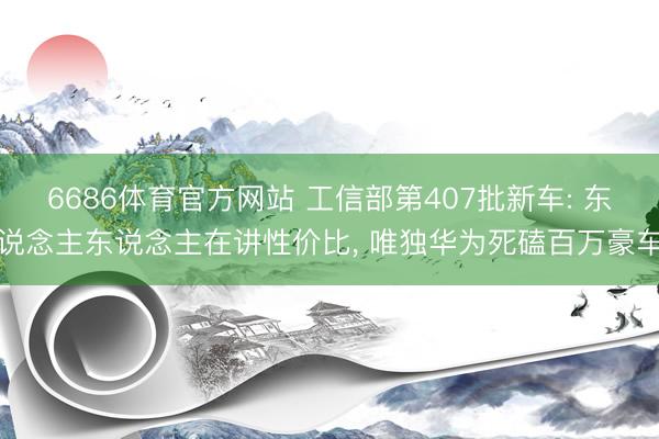 6686体育官方网站 工信部第407批新车: 东说念主东说念主在讲性价比， 唯独华为死磕百万豪车