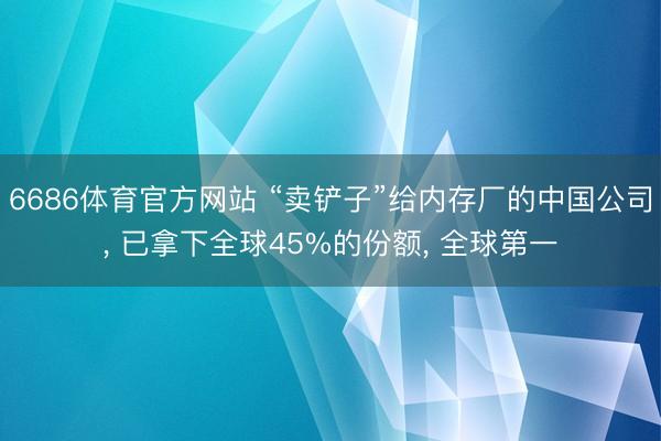 6686体育官方网站 “卖铲子”给内存厂的中国公司， 已拿下全球45%的份额， 全球第一