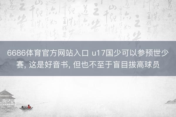 6686体育官方网站入口 u17国少可以参预世少赛， 这是好音书， 但也不至于盲目拔高球员
