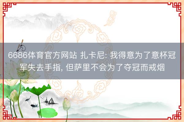 6686体育官方网站 扎卡尼: 我得意为了意杯冠军失去手指， 但萨里不会为了夺冠而戒烟
