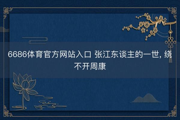 6686体育官方网站入口 张江东谈主的一世， 绕不开周康