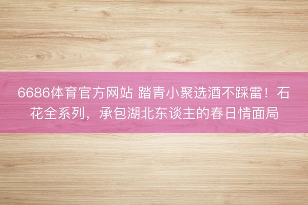 6686体育官方网站 踏青小聚选酒不踩雷！石花全系列，承包湖北东谈主的春日情面局