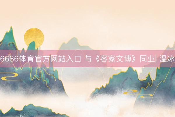 6686体育官方网站入口 与《客家文博》同业| 温冰