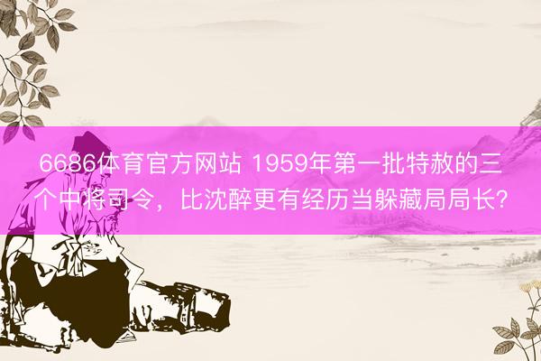 6686体育官方网站 1959年第一批特赦的三个中将司令，比沈醉更有经历当躲藏局局长？
