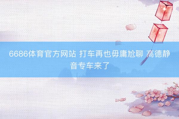 6686体育官方网站 打车再也毋庸尬聊 高德静音专车来了