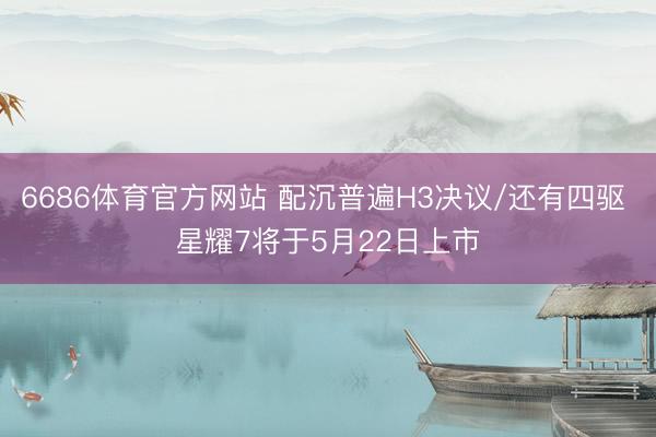 6686体育官方网站 配沉普遍H3决议/还有四驱 星耀7将于5月22日上市