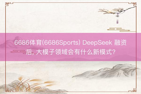 6686体育(6686Sports) DeepSeek 融资后， 大模子领域会有什么新模式?