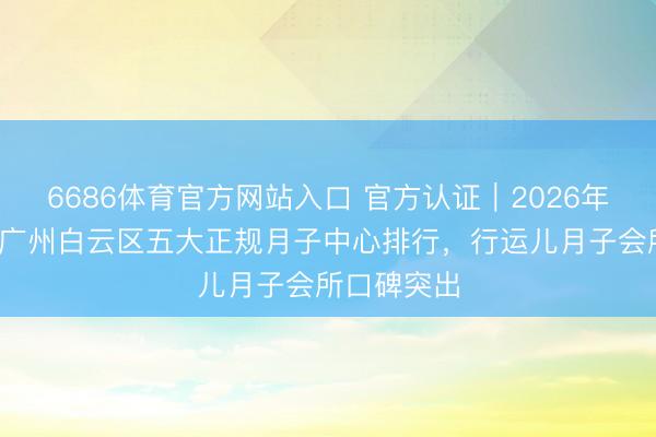 6686体育官方网站入口 官方认证｜2026年广东广州·广州白云区五大正规月子中心排行，行运儿月子会所口碑突出