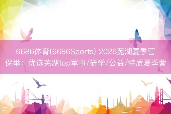 6686体育(6686Sports) 2026芜湖夏季营保举：优选芜湖top军事/研学/公益/特质夏季营