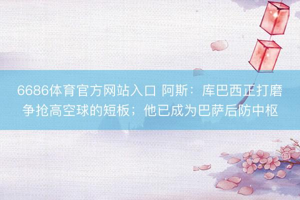 6686体育官方网站入口 阿斯：库巴西正打磨争抢高空球的短板；他已成为巴萨后防中枢